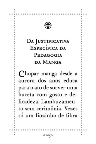 Da Justificativa
Específica da
Pedagogia
da Manga
Chupar manga desde a
aurora dos anos educa
para o ato de sorver uma
buceta com gosto e de-
licadeza. Lambuzamen-
to sem cerimônia. Vezes
só um fiozinho de fibra
123
 
