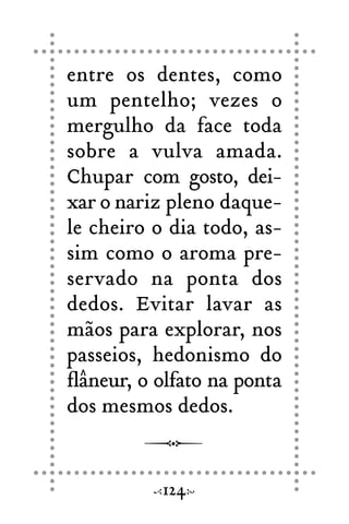 entre os dentes, como
um pentelho; vezes o
mergulho da face toda
sobre a vulva amada.
Chupar com gosto, dei-
xar o nariz pleno daque-
le cheiro o dia todo, as-
sim como o aroma pre-
servado na ponta dos
dedos. Evitar lavar as
mãos para explorar, nos
passeios, hedonismo do
flâneur, o olfato na ponta
dos mesmos dedos.
124
 