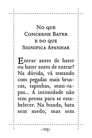 No que
Concerne Bater
e do que
Significa Apanhar
Entrar antes de bater
ou bater antes de entrar?
Na dúvida, vá testando
com pegadas mais brus-
cas, tapinhas, semi-ta-
pas... A intimidade não
tem pressa para se esta-
belecer. Na bunda, bata
sem medo, mas sem
125
 