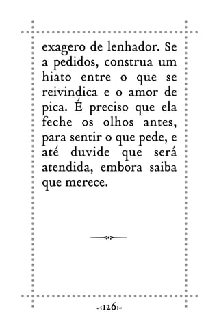 exagero de lenhador. Se
a pedidos, construa um
hiato entre o que se
reivindica e o amor de
pica. É preciso que ela
feche os olhos antes,
para sentir o que pede, e
até duvide que será
atendida, embora saiba
que merece.
126
 