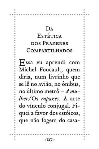Da
Estética
dos Prazeres
Compartilhados
Essa eu aprendi com
Michel Foucault, quem
diria, num livrinho que
se lê no avião, no ônibus,
no último metrô – A mu-
lher/Os rapazes. A arte
do vínculo conjugal. Fi-
quei a favor dos estóicos,
que não fogem do casa-
127
 
