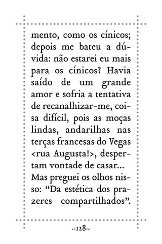 mento, como os cínicos;
depois me bateu a dú-
vida: não estarei eu mais
para os cínicos? Havia
saído de um grande
amor e sofria a tentativa
de recanalhizar-me, coi-
sa difícil, pois as moças
lindas, andarilhas nas
terças francesas do Vegas
<rua Augusta!>, desper-
tam vontade de casar...
Mas preguei os olhos nis-
so: “Da estética dos pra-
zeres compartilhados”.
128
 