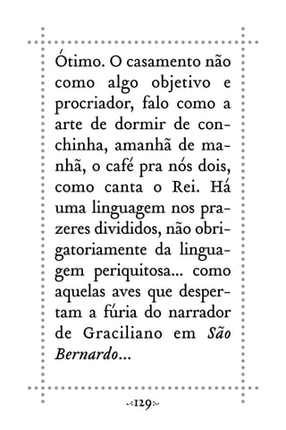 Ótimo. O casamento não
como algo objetivo e
procriador, falo como a
arte de dormir de con-
chinha, amanhã de ma-
nhã, o café pra nós dois,
como canta o Rei. Há
uma linguagem nos pra-
zeres divididos, não obri-
gatoriamente da lingua-
gem periquitosa... como
aquelas aves que desper-
tam a fúria do narrador
de Graciliano em São
Bernardo...
129
 