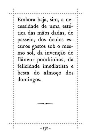 Embora haja, sim, a ne-
cessidade de uma esté-
tica das mãos dadas, do
passeio, dos óculos es-
curos gastos sob o mes-
mo sol, da invenção do
flâneur-pombinhos, da
felicidade imediatista e
besta do almoço dos
domingos.
130
 