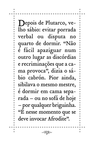 Depois de Plutarco, ve-
lho sábio: evitar porrada
verbal ou disputa no
quarto de dormir. “Não
é fácil apaziguar num
outro lugar as discórdias
e recriminações que a ca-
ma provoca”, dizia o sá-
bio cabrón. Pior ainda,
sibilava o mesmo mestre,
é dormir em cama sepa-
rada – ou no sofá de hoje
–porqualquerbriguinha.
“É nesse momento que se
deve invocar Afrodite”.
132
 