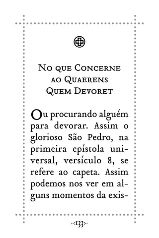 No que Concerne
ao Quaerens
Quem Devoret
Ou procurando alguém
para devorar. Assim o
glorioso São Pedro, na
primeira epístola uni-
versal, versículo 8, se
refere ao capeta. Assim
podemos nos ver em al-
guns momentos da exis-
133
 