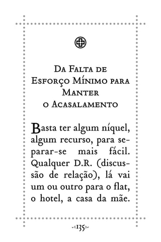 Da Falta de
Esforço Mínimo para
Manter
o Acasalamento
Basta ter algum níquel,
algum recurso, para se-
parar-se mais fácil.
Qualquer D.R. (discus-
são de relação), lá vai
um ou outro para o flat,
o hotel, a casa da mãe.
135
 