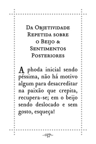 Da Objetividade
Repetida sobre
o Beijo &
Sentimentos
Posteriores
A phoda inicial sendo
péssima, não há motivo
algum para desacreditar
na paixão que crepita,
recupera-se; em o beijo
sendo deslocado e sem
gosto, esqueça!
137
 