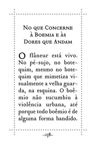 No que Concerne
à Boemia e às
Dores que Andam
O flâneur está vivo.
No pé-sujo, no bote-
quim, mesmo no bote-
quim que mimetiza vi-
sualmente a velha guar-
da, na esquina. O boê-
mio não sucumbiu à
violência urbana, até
porque todo boêmio é de
alguma forma bandido.
138
 