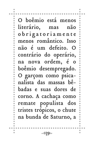 O boêmio está menos
literário, mas não
o b r i g a t o r i a m e n t e
menos romântico. Isso
não é um defeito. O
contrário do operário,
na nova ordem, é o
boêmio desempregado.
O garçom como psica-
nalista das massas bê-
badas e suas dores de
corno. A cachaça como
remate populista dos
tristes trópicos, o chute
na bunda de Saturno, a
139
 