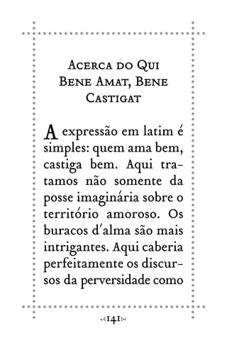 Acerca do Qui
Bene Amat, Bene
Castigat
A expressão em latim é
simples: quem ama bem,
castiga bem. Aqui tra-
tamos não somente da
posse imaginária sobre o
território amoroso. Os
buracos d´alma são mais
intrigantes. Aqui caberia
perfeitamente os discur-
sos da perversidade como
141
 