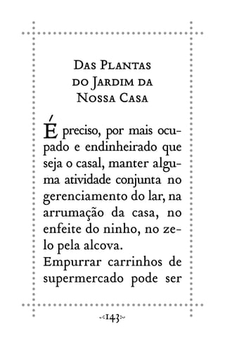 Das Plantas
do Jardim da
Nossa Casa
É preciso, por mais ocu-
pado e endinheirado que
seja o casal, manter algu-
ma atividade conjunta no
gerenciamento do lar, na
arrumação da casa, no
enfeite do ninho, no ze-
lo pela alcova.
Empurrar carrinhos de
supermercado pode ser
143
 