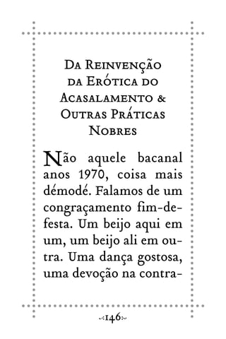 Da Reinvenção
da Erótica do
Acasalamento &
Outras Práticas
Nobres
Não aquele bacanal
anos 1970, coisa mais
démodé. Falamos de um
congraçamento fim-de-
festa. Um beijo aqui em
um, um beijo ali em ou-
tra. Uma dança gostosa,
uma devoção na contra-
146
 