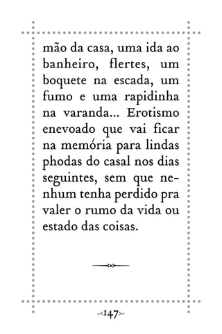 mão da casa, uma ida ao
banheiro, flertes, um
boquete na escada, um
fumo e uma rapidinha
na varanda... Erotismo
enevoado que vai ficar
na memória para lindas
phodas do casal nos dias
seguintes, sem que ne-
nhum tenha perdido pra
valer o rumo da vida ou
estado das coisas.
147
 