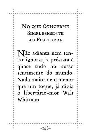 No que Concerne
Simplesmente
ao Fio-terra
Não adianta nem ten-
tar ignorar, a próstata é
quase tudo no nosso
sentimento do mundo.
Nada maior nem menor
que um toque, já dizia
o libertário-mor Walt
Whitman.
148
 