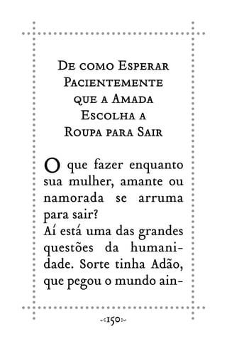 De como Esperar
Pacientemente
que a Amada
Escolha a
Roupa para Sair
O que fazer enquanto
sua mulher, amante ou
namorada se arruma
para sair?
Aí está uma das grandes
questões da humani-
dade. Sorte tinha Adão,
que pegou o mundo ain-
150
 