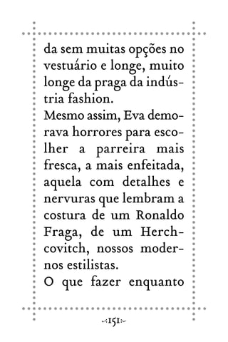 da sem muitas opções no
vestuário e longe, muito
longe da praga da indús-
tria fashion.
Mesmo assim, Eva demo-
rava horrores para esco-
lher a parreira mais
fresca, a mais enfeitada,
aquela com detalhes e
nervuras que lembram a
costura de um Ronaldo
Fraga, de um Herch-
covitch, nossos moder-
nos estilistas.
O que fazer enquanto
151
 