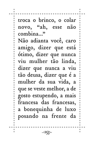 troca o brinco, o colar
novo, “ah, esse não
combina...”
Não adianta você, caro
amigo, dizer que está
ótimo, dizer que nunca
viu mulher tão linda,
dizer que nunca a viu
tão deusa, dizer que é a
mulher da sua vida, a
que se veste melhor, a de
gosto estupendo, a mais
francesa das francesas,
a bonequinha de luxo
posando na frente da
153
 