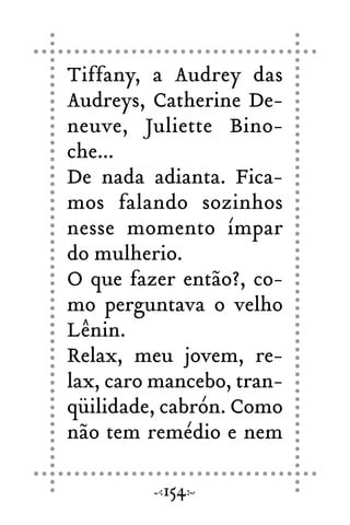 Tiffany, a Audrey das
Audreys, Catherine De-
neuve, Juliette Bino-
che...
De nada adianta. Fica-
mos falando sozinhos
nesse momento ímpar
do mulherio.
O que fazer então?, co-
mo perguntava o velho
Lênin.
Relax, meu jovem, re-
lax, caro mancebo, tran-
qüilidade, cabrón. Como
não tem remédio e nem
154
 