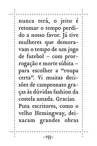 nunca terá, o jeito é
retomar o tempo perdi-
do a nosso favor. Já tive
mulheres que demora-
vam o tempo de um jogo
de futebol – com pror-
rogação e morte súbita –
para escolher a “roupa
certa”. Vi muitas deci-
sões de campeonato gra-
ças às dúvidas fashion da
costela amada. Gracias.
Puta escritores, como o
velho Hemingway, dei-
xaram grandes obras
155
 