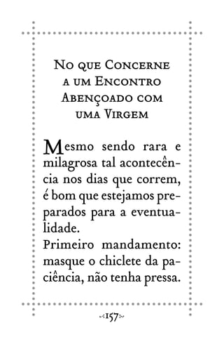 No que Concerne
a um Encontro
Abençoado com
uma Virgem
Mesmo sendo rara e
milagrosa tal acontecên-
cia nos dias que correm,
é bom que estejamos pre-
parados para a eventua-
lidade.
Primeiro mandamento:
masque o chiclete da pa-
ciência, não tenha pressa.
157
 
