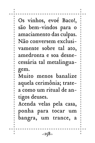 Os vinhos, evoé Baco!,
são bem-vindos para o
amaciamento das culpas.
Não conversem exclusi-
vamente sobre tal ato,
amedronta e soa desne-
cessária tal metalingua-
gem.
Muito menos banalize
aquela cerimônia; trate-
a como um ritual de an-
tigos deuses.
Acenda velas pela casa,
ponha para tocar um
bangra, um trance, a
158
 