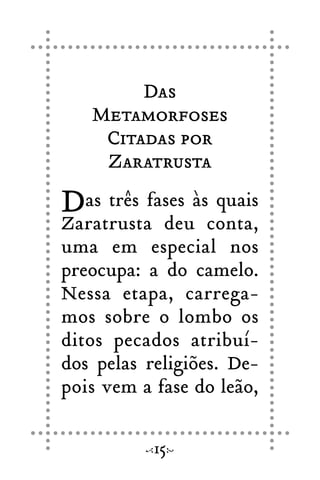 Das
Metamorfoses
Citadas por
Zaratrusta
Das três fases às quais
Zaratrusta deu conta,
uma em especial nos
preocupa: a do camelo.
Nessa etapa, carrega-
mos sobre o lombo os
ditos pecados atribuí-
dos pelas religiões. De-
pois vem a fase do leão,
15
 