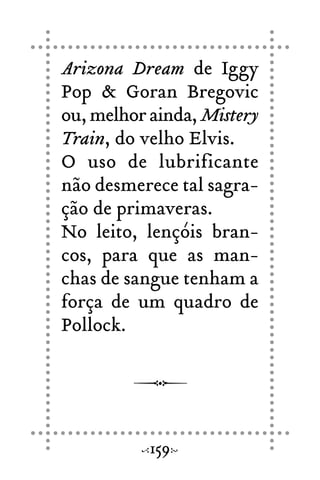 Arizona Dream de Iggy
Pop & Goran Bregovic
ou, melhor ainda, Mistery
Train, do velho Elvis.
O uso de lubrificante
não desmerece tal sagra-
ção de primaveras.
No leito, lençóis bran-
cos, para que as man-
chas de sangue tenham a
força de um quadro de
Pollock.
159
 