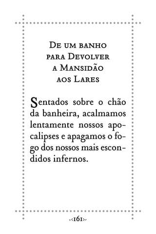 De um banho
para Devolver
a Mansidão
aos Lares
Sentados sobre o chão
da banheira, acalmamos
lentamente nossos apo-
calipses e apagamos o fo-
go dos nossos mais escon-
didos infernos.
161
 