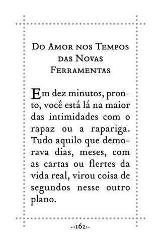 Do Amor nos Tempos
das Novas
Ferramentas
Em dez minutos, pron-
to, você está lá na maior
das intimidades com o
rapaz ou a rapariga.
Tudo aquilo que demo-
rava dias, meses, com
as cartas ou flertes da
vida real, virou coisa de
segundos nesse outro
plano.
162
 