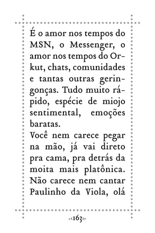 É o amor nos tempos do
MSN, o Messenger, o
amor nos tempos do Or-
kut, chats, comunidades
e tantas outras gerin-
gonças. Tudo muito rá-
pido, espécie de miojo
sentimental, emoções
baratas.
Você nem carece pegar
na mão, já vai direto
pra cama, pra detrás da
moita mais platônica.
Não carece nem cantar
Paulinho da Viola, olá
163
 