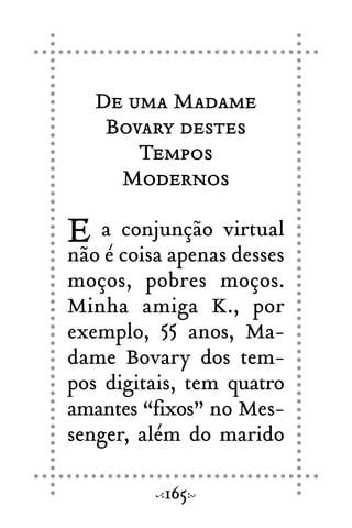 De uma Madame
Bovary destes
Tempos
Modernos
E a conjunção virtual
não é coisa apenas desses
moços, pobres moços.
Minha amiga K., por
exemplo, 55 anos, Ma-
dame Bovary dos tem-
pos digitais, tem quatro
amantes “fixos” no Mes-
senger, além do marido
165
 