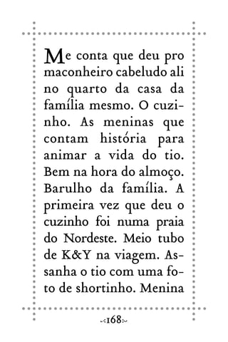 Me conta que deu pro
maconheiro cabeludo ali
no quarto da casa da
família mesmo. O cuzi-
nho. As meninas que
contam história para
animar a vida do tio.
Bem na hora do almoço.
Barulho da família. A
primeira vez que deu o
cuzinho foi numa praia
do Nordeste. Meio tubo
de K&Y na viagem. As-
sanha o tio com uma fo-
to de shortinho. Menina
168
 