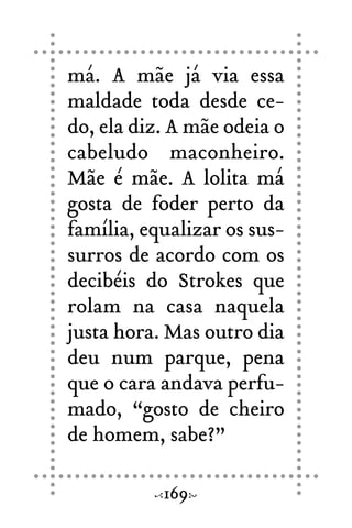 má. A mãe já via essa
maldade toda desde ce-
do, ela diz. A mãe odeia o
cabeludo maconheiro.
Mãe é mãe. A lolita má
gosta de foder perto da
família, equalizar os sus-
surros de acordo com os
decibéis do Strokes que
rolam na casa naquela
justa hora. Mas outro dia
deu num parque, pena
que o cara andava perfu-
mado, “gosto de cheiro
de homem, sabe?”
169
 