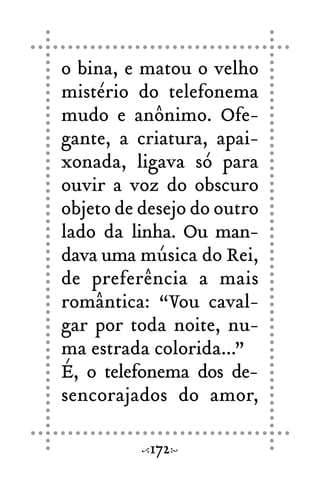 o bina, e matou o velho
mistério do telefonema
mudo e anônimo. Ofe-
gante, a criatura, apai-
xonada, ligava só para
ouvir a voz do obscuro
objeto de desejo do outro
lado da linha. Ou man-
dava uma música do Rei,
de preferência a mais
romântica: “Vou caval-
gar por toda noite, nu-
ma estrada colorida...”
É, o telefonema dos de-
sencorajados do amor,
172
 