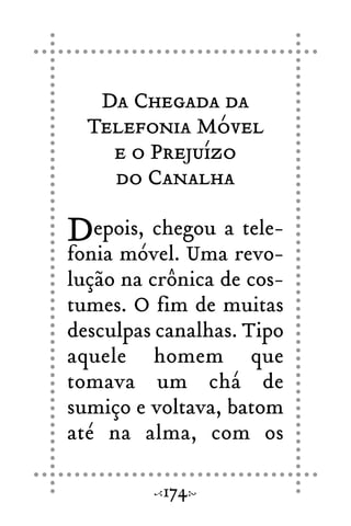 Da Chegada da
Telefonia Móvel
e o Prejuízo
do Canalha
Depois, chegou a tele-
fonia móvel. Uma revo-
lução na crônica de cos-
tumes. O fim de muitas
desculpas canalhas. Tipo
aquele homem que
tomava um chá de
sumiço e voltava, batom
até na alma, com os
174
 