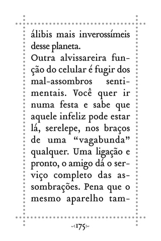 álibis mais inverossímeis
desse planeta.
Outra alvissareira fun-
ção do celular é fugir dos
mal-assombros senti-
mentais. Você quer ir
numa festa e sabe que
aquele infeliz pode estar
lá, serelepe, nos braços
de uma “vagabunda”
qualquer. Uma ligação e
pronto, o amigo dá o ser-
viço completo das as-
sombrações. Pena que o
mesmo aparelho tam-
175
 