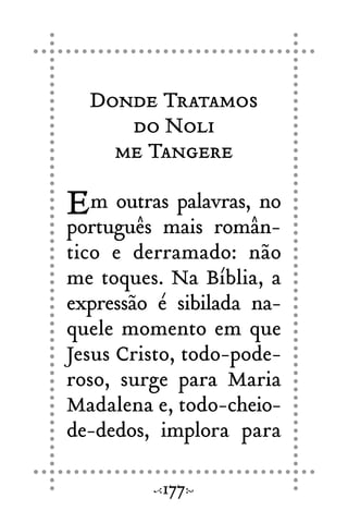 Donde Tratamos
do Noli
me Tangere
Em outras palavras, no
português mais român-
tico e derramado: não
me toques. Na Bíblia, a
expressão é sibilada na-
quele momento em que
Jesus Cristo, todo-pode-
roso, surge para Maria
Madalena e, todo-cheio-
de-dedos, implora para
177
 