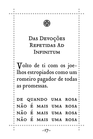 Das Devoções
Repetidas Ad
Infinitum
Volto de ti com os joe-
lhos estropiados como um
romeiro pagador de todas
as promessas.
de quando uma rosa
não é mais uma rosa
não é mais uma rosa
não é mais uma rosa
17
 
