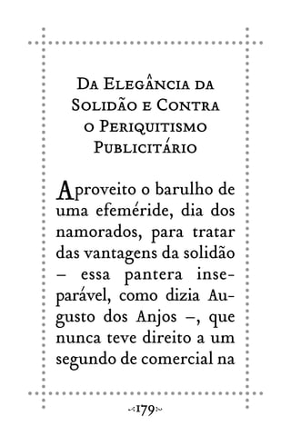 Da Elegância da
Solidão e Contra
o Periquitismo
Publicitário
Aproveito o barulho de
uma efeméride, dia dos
namorados, para tratar
das vantagens da solidão
– essa pantera inse-
parável, como dizia Au-
gusto dos Anjos –, que
nunca teve direito a um
segundo de comercial na
179
 