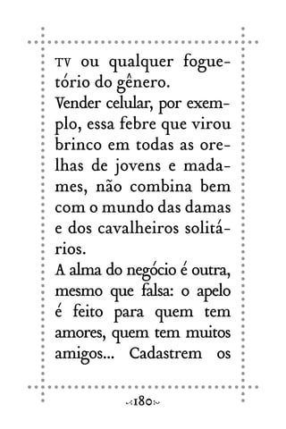 TV ou qualquer fogue-
tório do gênero.
Vender celular, por exem-
plo, essa febre que virou
brinco em todas as ore-
lhas de jovens e mada-
mes, não combina bem
com o mundo das damas
e dos cavalheiros solitá-
rios.
A alma do negócio é outra,
mesmo que falsa: o apelo
é feito para quem tem
amores, quem tem muitos
amigos... Cadastrem os
180
 