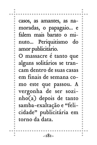 casos, as amantes, as na-
moradas, o papagaio... e
falem mais barato o mi-
nuto... Periquitismo do
amorpublicitário.
O massacre é tanto que
alguns solitários se tran-
cam dentro de suas casas
em finais de semana co-
mo este que passou. A
vergonha de ser sozi-
nho(a) depois de tanto
samba-exaltação e “feli-
cidade” publicitária em
torno da data.
181
 
