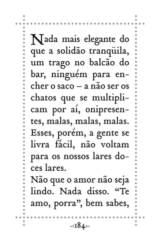 Nada mais elegante do
que a solidão tranqüila,
um trago no balcão do
bar, ninguém para en-
cher o saco – a não ser os
chatos que se multipli-
cam por aí, onipresen-
tes, malas, malas, malas.
Esses, porém, a gente se
livra fácil, não voltam
para os nossos lares do-
ces lares.
Não que o amor não seja
lindo. Nada disso. “Te
amo, porra”, bem sabes,
184
 