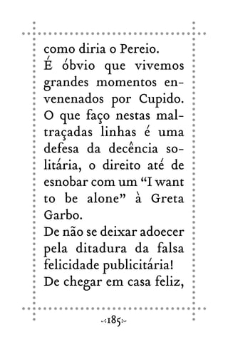 como diria o Pereio.
É óbvio que vivemos
grandes momentos en-
venenados por Cupido.
O que faço nestas mal-
traçadas linhas é uma
defesa da decência so-
litária, o direito até de
esnobar com um “I want
to be alone” à Greta
Garbo.
De não se deixar adoecer
pela ditadura da falsa
felicidade publicitária!
De chegar em casa feliz,
185
 