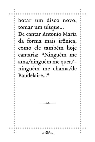 botar um disco novo,
tomar um uísque...
De cantar Antonio Maria
da forma mais irônica,
como ele também hoje
cantaria: “Ninguém me
ama/ninguém me quer/-
ninguém me chama/de
Baudelaire...”
186
 
