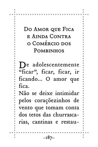 Do Amor que Fica
e Ainda Contra
o Comércio dos
Pombinhos
De adolescentemente
“ficar”, ficar, ficar, ir
ficando... O amor que
fica.
Não se deixe intimidar
pelos coraçõezinhos de
vento que tomam conta
dos tetos das churrasca-
rias, cantinas e restau-
187
 