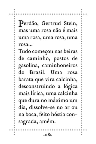 Perdão, Gertrud Stein,
mas uma rosa não é mais
uma rosa, uma rosa, uma
rosa...
Tudo começou nas beiras
de caminho, postos de
gasolina, caminhoneiros
do Brasil. Uma rosa
barata que vira calcinha,
desconstruindo a lógica
mais lírica, uma calcinha
que dura no máximo um
dia, dissolve-se no ar ou
na boca, feito hóstia con-
sagrada, amém.
18
 