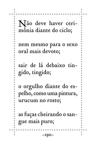 Não deve haver ceri-
mônia diante do ciclo;
nem mesmo para o sexo
oral mais devoto;
sair de lá debaixo tin-
gido, tingido;
o orgulho diante do es-
pelho,comoumapintura,
urucum no rosto;
as fuças cheirando o san-
gue mais puro;
190
 