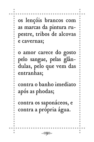 os lençóis brancos com
as marcas da pintura ru-
pestre, tribos de alcovas
e cavernas;
o amor carece do gosto
pelo sangue, pelas glân-
dulas, pelo que vem das
entranhas;
contra o banho imediato
após as phodas;
contra os saponáceos, e
contra a própria água.
191
 