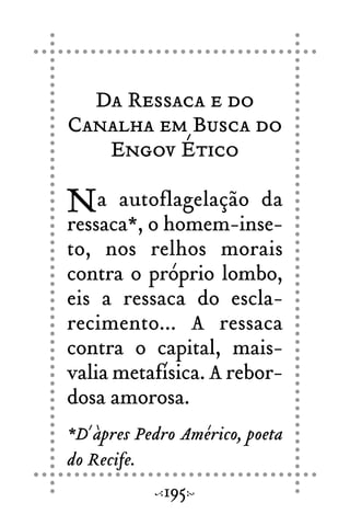Da Ressaca e do
Canalha em Busca do
Engov Ético
Na autoflagelação da
ressaca*, o homem-inse-
to, nos relhos morais
contra o próprio lombo,
eis a ressaca do escla-
recimento... A ressaca
contra o capital, mais-
valia metafísica. A rebor-
dosa amorosa.
*D´àpres Pedro Américo, poeta
do Recife.
195
 